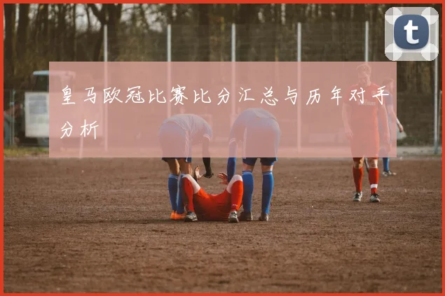 皇马欧冠比赛比分汇总与历年对手分析