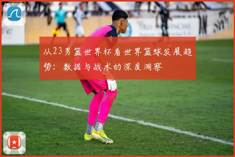 从23男篮世界杯看世界篮球发展趋势：数据与战术的深度洞察