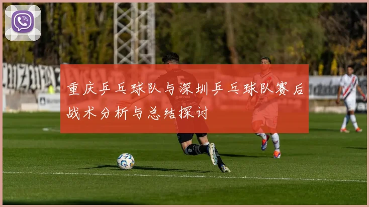 重庆乒乓球队与深圳乒乓球队赛后战术分析与总结探讨