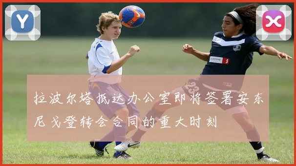 拉波尔塔抵达办公室即将签署安东尼戈登转会合同的重大时刻