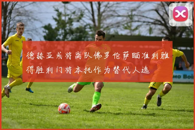 德赫亚或将离队佛罗伦萨瞄准利雅得胜利门将本托作为替代人选